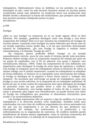 trabajadores. Habitualmente éstas se debilitan en los períodos en que el
desempleo es alto, como ha sido durante bastante tiempo en muchos países
occidentales (véase más adelante). La tendencia hacia una producción más
flexible tiende a disminuir la fuerza del sindicalismo, que prospera más donde
hay muchas personas trabajando juntas en gran
des fábricas.

p.408

Huelgas

¿Qué es una huelga? La respuesta no es en modo alguno obvia ni fácil
formular. Por ejemplo, ¿podemos distinguir entre una huelga y una breve
suspensión del trabajo? Esto es lo que intentan las estadísticas de huelgas de
muchos países, contando como huelgas los paros laborales que duran más de
un tiempo específico (como medio día), o en los que interviene determinado
número de trabajadores. ¿Es una huelga la negativa a realizar horas
extraordinarias o la llamada "huelga de celo"?
      En conjunto, parece preferible definir "huelga" en un sentido
razonablemente estricto, pues de otro modo el término pierde toda precisión.
Podemos definir huelga como la suspensión temporal del trabajo por parte de
un grupo de empleados, con el fin de plantear una queja o imponer una
reivindicación (Hyman, 1984). Todos los componentes de esta definición son
importantes para distinguir la huelga de otros tipos de oposición y conflicto.
Una huelga es temporal, pues los trabajadores tienen la intención de volver al
mismo trabajo con el mismo empresario; cuando los trabajadores se despiden
de forma definitiva, el término no es apropiado como interrupción del trabajo,
la huelga se distingue de la negativa a hacer horas extras o "trabajar más
despacio". Es necesario que intervenga un grupo de trabajadores, pues una
huelga es una acción colectiva, no la respuesta de un trabajador individual. El
hecho de que se actúe contra los empresarios sirve para distinguir las huelgas
de protestas como las que pueden llevar a cabo los inquilinos o los
estudiantes. Finalmente, una huelga implica el tratar de dar a conocer una
queja o presionar para lograr una reivindicación; no puede decirse que estén
en huelga los trabajadores que practican el absentismo únicamente para
acudir a un acontecimiento deportivo.
      Las huelgas representan sólo un aspecto o tipo de conflicto en el que los
trabajadores y la dirección pueden verse implicados. También están muy
relacionados con esta clase de conflictos organizados los cierres patronales (en
los que son los empresarios y no los obreros los que producen una
interrupción del trabajo), las restricciones a la producción y los
enfrentamientos en la negociación de convenios. El conflicto también puede
manifestarse de formas menos organizadas, como la continua renovación del
personal, el absentismo y el sabotaje de la maquinaria de producción.

Estadísticas de huelgas
 