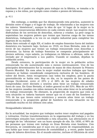 familiares. Si el padre era elegido para trabajar en la fábrica, se tomaba a la
esposa y a los niños, por ejemplo como criados o peones de labranza.

p. 411

      Sin embargo, a medida que fue disminuyendo esta práctica, aumentó la
división entre el hogar y el lugar de trabajo. Se relacionaba a las mujeres con
los valores "domésticos", aunque la idea de que "el lugar de la mujer es la
casa" tenía consecuencias diferentes en cada estrato social. Las mujeres ricas
disfrutaban de los servicios de doncellas, niñeras y criadas. La peor carga la
soportaban las mujeres pobres que tenían que hacerse cargo de las tareas
domésticas, trabajando a la vez en un empleo industrial para completar los
ingresos de su marido.
Hasta bien entrado el siglo XX, el índice de empleo femenino fuera del ámbito
doméstico era bastante bajo. Incluso en 1910, en Gran Bretaña, más de un
tercio de las mujeres que tenían un trabajo remunerado eran doncellas o
sirvientas. La fuerza de trabajo femenina se componía principalmente de
jóvenes solteras, cuyo salario, ya trabajaran en fábricas u oficinas, solía ser
enviado por el empresario a sus padres. Cuando se casaban, dejaban la
población activa.
      Desde entonces, la participación de la mujer en la población activa
remunerada ha ido aumentando más o menos continuamente. Uno de los
principales determinantes fue la escasez de mano de obra durante la Primera
Guerra Mundial. En esos años la mujer realizó muchos trabajos que hasta
entonces se habían considerado competencia exclusiva de los hombres. Al
volver del frente, éstos recuperaron casi todos los empleos, pero la pauta
preestablecida se había roto. Hoy en día, en la mayoría de los países de
Europa Occidental, entre el 35% y el 60% de las mujeres de edades
comprendidas entre dieciséis y sesenta años tiene un trabajo remunerado
fuera de casa. En Gran Bretaña, el índice general es del 53%. Más de un 40%
de las mujeres casadas con niños menores de tres años tiene en la actualidad
un trabajo remunerado. No obstante, la proporción de mujeres que está en
esta situación es todavía bastante menor que en el caso de los hombres: el
74% de los que tienen entre veinticinco y sesenta años tiene un trabajo
remunerado y la proporción global de hombres en esta situación no ha
cambiado mucho en los últimos cien años.

Desigualdades laborales

En la actualidad, las mujeres que trabajan suelen tener empleos mal pagados
y rutinarios. Ciertas transformaciones en la organización del trabajo y en los
estereotipos sexuales han contribuido a esta situación. Las alteraciones en el
prestigio de los "oficinistas" son un buen ejemplo de ello. En 1850, el 99% de
las personas que tenían este trabajo en Gran Bretaña eran hombres. Con
frecuencia, se consideraba que el suyo era un puesto de responsabilidad, ya
que había que tener conocimientos de contabilidad y, a veces, poder hacerse
cargo de labores directivas. En el mundo exterior, incluso el Oficinista de nivel
 