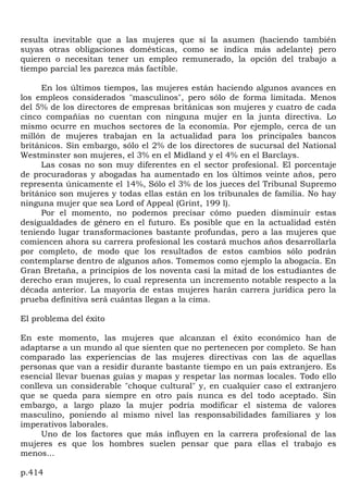 resulta inevitable que a las mujeres que sí la asumen (haciendo también
suyas otras obligaciones domésticas, como se indica más adelante) pero
quieren o necesitan tener un empleo remunerado, la opción del trabajo a
tiempo parcial les parezca más factible.

     En los últimos tiempos, las mujeres están haciendo algunos avances en
los empleos considerados "masculinos", pero sólo de forma limitada. Menos
del 5% de los directores de empresas británicas son mujeres y cuatro de cada
cinco compañías no cuentan con ninguna mujer en la junta directiva. Lo
mismo ocurre en muchos sectores de la economía. Por ejemplo, cerca de un
millón de mujeres trabajan en la actualidad para los principales bancos
británicos. Sin embargo, sólo el 2% de los directores de sucursal del National
Westminster son mujeres, el 3% en el Midland y el 4% en el Barclays.
     Las cosas no son muy diferentes en el sector profesional. El porcentaje
de procuradoras y abogadas ha aumentado en los últimos veinte años, pero
representa únicamente el 14%, Sólo el 3% de los jueces del Tribunal Supremo
británico son mujeres y todas ellas están en los tribunales de familia. No hay
ninguna mujer que sea Lord of Appeal (Grint, 199 l).
     Por el momento, no podemos precisar cómo pueden disminuir estas
desigualdades de género en el futuro. Es posible que en la actualidad estén
teniendo lugar transformaciones bastante profundas, pero a las mujeres que
comiencen ahora su carrera profesional les costará muchos años desarrollarla
por completo, de modo que los resultados de estos cambios sólo podrán
contemplarse dentro de algunos años. Tomemos como ejemplo la abogacía. En
Gran Bretaña, a principios de los noventa casi la mitad de los estudiantes de
derecho eran mujeres, lo cual representa un incremento notable respecto a la
década anterior. La mayoría de estas mujeres harán carrera jurídica pero la
prueba definitiva será cuántas llegan a la cima