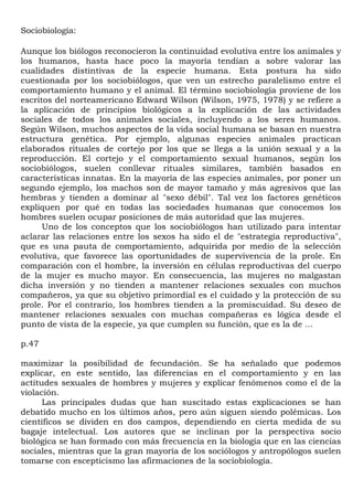 Sociobiología:

Aunque los biólogos reconocieron la continuidad evolutiva entre los animales y
los humanos, hasta hace poco la mayoría tendían a sobre valorar las
cualidades distintivas de la especie humana. Esta postura ha sido
cuestionada por los sociobiólogos, que ven un estrecho paralelismo entre el
comportamiento humano y el animal. El término sociobiología proviene de los
escritos del norteamericano Edward Wilson (Wilson, 1975, 1978) y se refiere a
la aplicación de principios biológicos a la explicación de las actividades
sociales de todos los animales sociales, incluyendo a los seres humanos.
Según Wilson, muchos aspectos de la vida social humana se basan en nuestra
estructura genética. Por ejemplo, algunas especies animales practican
elaborados rituales de cortejo por los que se llega a la unión sexual y a la
reproducción. El cortejo y el comportamiento sexual humanos, según los
sociobiólogos, suelen conllevar rituales similares, también basados en
características innatas. En la mayoría de las especies animales, por poner un
segundo ejemplo, los machos son de mayor tamaño y más agresivos que las
hembras y tienden a dominar al "sexo débil". Tal vez los factores genéticos
expliquen por qué en todas las sociedades humanas que conocemos los
hombres suelen ocupar posiciones de más autoridad que las mujeres.
      Uno de los conceptos que los sociobiólogos han utilizado para intentar
aclarar las relaciones entre los sexos ha sido el de "estrategia reproductiva",
que es una pauta de comportamiento, adquirida por medio de la selección
evolutiva, que favorece las oportunidades de supervivencia de la prole. En
comparación con el hombre, la inversión en células reproductivas del cuerpo
de la mujer es mucho mayor. En consecuencia, las mujeres no malgastan
dicha inversión y no tienden a mantener relaciones sexuales con muchos
compañeros, ya que su objetivo primordial es el cuidado y la protección de su
prole. Por el contrario, los hombres tienden a la promiscuidad. Su deseo de
mantener relaciones sexuales con muchas compañeras es lógica desde el
punto de vista de la especie, ya que cumplen su función, que es la de ...

p.47

maximizar la posibilidad de fecundación. Se ha señalado que podemos
explicar, en este sentido, las diferencias en el comportamiento y en las
actitudes sexuales de hombres y mujeres y explicar fenómenos como el de la
violación.
      Las principales dudas que han suscitado estas explicaciones se han
debatido mucho en los últimos años, pero aún siguen siendo polémicas. Los
científicos se dividen en dos campos, dependiendo en cierta medida de su
bagaje intelectual. Los autores que se inclinan por la perspectiva socio
biológica se han formado con más frecuencia en la biología que en las ciencias
sociales, mientras que la gran mayoría de los sociólogos y antropólogos suelen
tomarse con escepticismo las afirmaciones de la sociobiología.
 