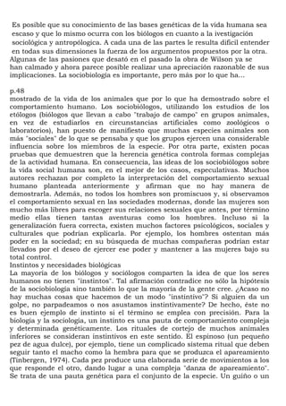 Es posible que su conocimiento de las bases genéticas de la vida humana sea
 escaso y que lo mismo ocurra con los biólogos en cuanto a la ivestigación
 sociológica y antropólogica. A cada una de las partes le resulta dificil entender
 en todas sus dimensiones la fuerza de los argumentos propuestos por la otra.
Algunas de las pasiones que desató en el pasado la obra de Wilson ya se
han calmado y ahora parece posible realizar una apreciación razonable de sus
implicaciones. La sociobiología es importante, pero más por lo que ha...

p.48
mostrado de la vida de los animales que por lo que ha demostrado sobre el
comportamiento humano. Los sociobiólogos, utilizando los estudios de los
etólogos (biólogos que llevan a cabo "trabajo de campo" en grupos animales,
en vez de estudiarlos en circunstancias artificiales como zoológicos o
laboratorios), han puesto de manifiesto que muchas especies animales son
más "sociales" de lo que se pensaba y que los grupos ejercen una considerable
influencia sobre los miembros de la especie. Por otra parte, existen pocas
pruebas que demuestren que la herencia genética controla formas complejas
de la actividad humana. En consecuencia, las ideas de los sociobiólogos sobre
la vida social humana son, en el mejor de los casos, especulativas. Muchos
autores rechazan por completo la interpretación del comportamiento sexual
humano planteada anteriormente y afirman que no hay manera de
demostrarla. Además, no todos los hombres son promiscuos y, si observamos
el comportamiento sexual en las sociedades modernas, donde las mujeres son
mucho más libres para escoger sus relaciones sexuales que antes, por término
medio ellas tienen tantas aventuras como los hombres. Incluso si la
generalización fuera correcta, existen muchos factores psicológicos, sociales y
culturales que podrían explicarla. Por ejemplo, los hombres ostentan más
poder en la sociedad; en su búsqueda de muchas compañeras podrían estar
llevados por el deseo de ejercer ese poder y mantener a las mujeres bajo su
total control.
Instintos y necesidades biológicas
La mayoría de los biólogos y sociólogos comparten la idea de que los seres
humanos no tienen "instintos". Tal afirmación contradice no sólo la hipótesis
de la sociobiología sino también lo que la mayoría de la gente cree. ¿Acaso no
hay muchas cosas que hacemos de un modo "instintivo"? Si alguien da un
golpe, no parpadeamos o nos asustamos instintivamente? De hecho, éste no
es buen ejemplo de instinto si el término se emplea con precisión. Para la
biología y la sociología, un instinto es una pauta de comportamiento compleja
y determinada genéticamente. Los rituales de cortejo de muchos animales
inferiores se consideran instintivos en este sentido. El espinoso (un pequeño
pez de agua dulce), por ejemplo, tiene un complicado sistema ritual que deben
seguir tanto el macho como la hembra para que se produzca el apareamiento
(Tinbergen, 1974). Cada pez produce una elaborada serie de movimientos a los
que responde el otro, dando lugar a una compleja "danza de apareamiento".
Se trata de una pauta genética para el conjunto de la especie. Un guiño o un
 