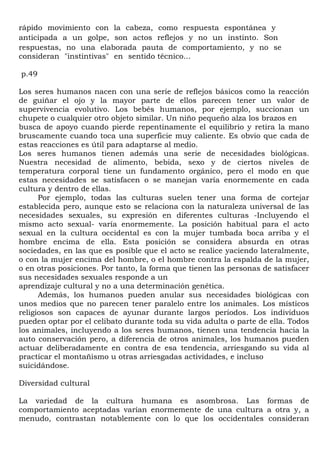 rápido movimiento con la cabeza, como respuesta espontánea y
anticipada a un golpe, son actos reflejos y no un instinto. Son
respuestas, no una elaborada pauta de comportamiento, y no se
consideran "instintivas" en sentido técnico...

p.49

Los seres humanos nacen con una serie de reflejos básicos como la reacción
de guiñar el ojo y la mayor parte de ellos parecen tener un valor de
supervivencia evolutivo. Los bebés humanos, por ejemplo, succionan un
chupete o cualquier otro objeto similar. Un niño pequeño alza los brazos en
busca de apoyo cuando pierde repentinamente el equilibrio y retira la mano
bruscamente cuando toca una superficie muy caliente. Es obvio que cada de
estas reacciones es útil para adaptarse al medio.
Los seres humanos tienen además una serie de necesidades biológicas.
Nuestra necesidad de alimento, bebida, sexo y de ciertos niveles de
temperatura corporal tiene un fundamento orgánico, pero el modo en que
estas necesidades se satisfacen o se manejan varía enormemente en cada
cultura y dentro de ellas.
      Por ejemplo, todas las culturas suelen tener una forma de cortejar
establecida pero, aunque esto se relaciona con la naturaleza universal de las
necesidades sexuales, su expresión en diferentes culturas -Incluyendo el
mismo acto sexual- varía enormemente. La posición habitual para el acto
sexual en la cultura occidental es con la mujer tumbada boca arriba y el
hombre encima de ella. Esta posición se considera absurda en otras
sociedades, en las que es posible que el acto se realice yaciendo lateralmente,
o con la mujer encima del hombre, o el hombre contra la espalda de la mujer,
o en otras posiciones. Por tanto, la forma que tienen las personas de satisfacer
sus necesidades sexuales responde a un
aprendizaje cultural y no a una determinación genética.
      Además, los humanos pueden anular sus necesidades biológicas con
unos medios que no parecen tener paralelo entre los animales. Los místicos
religiosos son capaces de ayunar durante largos períodos. Los individuos
pueden optar por el celibato durante toda su vida adulta o parte de ella. Todos
los animales, incluyendo a los seres humanos, tienen una tendencia hacia la
auto conservación pero, a diferencia de otros animales, los humanos pueden
actuar deliberadamente en contra de esa tendencia, arriesgando su vida al
practicar el montañismo u otras arriesgadas actividades, e incluso
suicidándose.

Diversidad cultural

La variedad de la cultura humana es asombrosa. Las formas de
comportamiento aceptadas varían enormemente de una cultura a otra y, a
menudo, contrastan notablemente con lo que los occidentales consideran
 