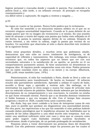 higiene personal y evacuaba donde y cuando le parecía. Fue conducido a la
policía local y, más tarde, a un orfanato cercano. Al principio se escapaba
constantemente y
era difícil volver a capturarlo. Se negaba a vestirse y rasgaba ...

p.53

las ropas en cuanto se las ponían. Nunca hubo padres que lo reclamaran.
      El niño fue sometido a un minucioso examen médico en el que no se
encontró ninguna anormalidad importante. Cuando se le puso delante de un
espejo parece que vio su imagen sin reconocerse a sí mismo. En una ocasión
trató de alcanzar a través del espejo una patata que había visto reflejada en él
(de hecho, la patata la sostenía alguien detrás de su cabeza). Después de
varios intentos, y sin volver la cabeza, cogió la patata por encima de su
hombro. Un sacerdote que observaba al niño a diario describió este incidente
de la siguiente forma:

Todos estos pequeños detalles, y muchos otros que podríamos añadir,
demuestran que este niño no carece totalmente de inteligencia, ni de
capacidad de reflexión y razonamiento. Sin embargo, nos vemos obligados a
reconocer que, en todos los aspectos que no tienen que ver con sus
necesidades naturales o la satisfacción de su apetito, se percibe en él un
comportamiento puramente animal. Si tiene sensaciones no desembocan en
ninguna idea. Ni siquiera puede compararlas unas con otras. Podría pensarse
que no existe conexión entre su alma o su mente y su cuerpo. (Shattuck,
1980, p.69; véase también Lane, 1976.)

      Posteriormente, el niño fue trasladado a París, donde se llevó a cabo un
intento sistemático para transformarle "de bestia en humano". El esfuerzo
resultó sólo parcialmente satisfactorio. Aprendió a utilizar el cuarto de baño,
accedió a llevar ropa y aprendió a vestirse solo. Sin embargo, no le
interesaban los juguetes ni otros juegos y nunca fue capaz de articular más
que un reducido número de palabras. Hasta donde sabemos por las detalladas
descripciones de su comportamiento y sus reacciones, la cuestión no estaba
en que fuese retrasado mental. Parecía que o no deseaba dominar totalmente
el habla humana o que era incapaz de ello. Con el tiempo hizo escasos
progresos y murió en 1828, cuando tenía unos cuarenta años.
      Sin duda, hay que tener cuidado a la hora de interpretar casos de este
tipo, pues es posible que quedase sin diagnosticar una anormalidad mental.
Por otra parte, las experiencias a las que fue sometido el niño podrían haberle
causado daños psicológicos que le impidieran alcanzar las habilidades que la
mayoría de los niños adquieren a una edad mucho más temprana. Aun así,
existe una similitud suficiente entre este caso y otros que se conocen como
para poder sugerir cuán limitadas estarían nuestras facultades si
careciéramos, desde el principio, de un período prolongado de socialización.
      Pasamos ahora a tratar directamente las primeras fases del desarrollo
infantil. Con ello podremos comprender mejor los procesos por los cuales el
 