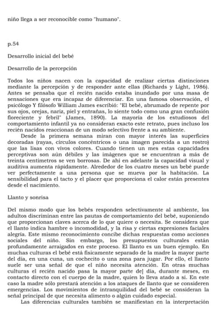 niño llega a ser reconocible como "humano".



p.54

Desarrollo inicial del bebé

Desarrollo de la percepción

Todos los niños nacen con la capacidad de realizar ciertas distinciones
mediante la percepción y de responder ante ellas (Richards y Líght, 1986).
Antes se pensaba que el recién nacido estaba inundado por una masa de
sensaciones que era incapaz de diferenciar. En una famosa observación, el
psicólogo Y filósofo William James escribió: "El bebé, abrumado de repente por
sus ojos, orejas, nariz, piel y entrañas, lo siente todo como una gran confusión
floreciente y febril" (James, 1890). La mayoría de los estudiosos del
comportamiento infantil ya no consideran exacto este retrato, pues incluso los
recién nacidos reaccionan de un modo selectivo frente a su ambiente.
      Desde la primera semana miran con mayor interés las superficies
decoradas (rayas, círculos concéntricos o una imagen parecida a un rostro)
que las lisas con vivos colores. Cuando tienen un mes estas capacidades
perceptivas son aún débiles y las imágenes que se encuentran a más de
treinta centímetros se ven borrosas. De ahí en adelante la capacidad visual y
auditiva aumenta rápidamente. Alrededor de los cuatro meses un bebé puede
ver perfectamente a una persona que se mueva por la habitación. La
sensibilidad para el tacto y el placer que proporciona el calor están presentes
desde el nacimiento.

Llanto y sonrisa

Del mismo modo que los bebés responden selectivamente al ambiente, los
adultos discriminan entre las pautas de comportamiento del bebé, suponiendo
que proporcionan claves acerca de lo que quiere o necesita. Se considera que
el llanto indica hambre o incomodidad, y la risa y ciertas expresiones faciales
alegría. Este mismo reconocimiento concibe dichas respuestas como acciones
sociales del niño. Sin embargo, los presupuestos culturales están
profundamente arraigados en este proceso. El llanto es un buen ejemplo. En
muchas culturas el bebé está físicamente separado de la madre la mayor parte
del día, en una cuna, un cochecito o una zona para jugar. Por ello, el llanto
suele ser una señal de que el niño necesita atención. En otras muchas
culturas el recién nacido pasa la mayor parte de] día, durante meses, en
contacto directo con el cuerpo de la madre, quien lo lleva atado a sí. En este
caso la madre sólo prestará atención a los ataques de llanto que se consideren
emergencias. Los movimientos de intranquilidad del bebé se consideran la
señal principal de que necesita alimento o algún cuidado especial.
      Las diferencias culturales también se manifiestan en la interpretación
 