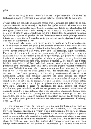p.56

     Selma Fraiberg ha descrito esta fase del comportamiento infantil en un
trabajo destinado a informar a los padres sobre el crecimiento de los niños.

¿Tiene usted un bebé de seis o siete meses que le arranca las gafas? Si es así,
apenas necesita estos consejos. Quítese las gafas cuando el niño trate de
arrebatárselas, métaselas en el bolsillo o guárdelas detrás del almohadón del
sofá (¡y no olvide dónde las escondió!). No se moleste en hacerlo a hurtadillas,
deje que el niño le vea esconderlas. No irá a buscarlas. Se quedará mirando
fijamente el lugar en el que las vio por última vez -en su nariz- y luego perderá
interés en el asunto. No busca las gafas porque no puede siquiera imaginarse
que existan cuando no las ve.
      Cuando el bebé tenga unos nueve meses no confíe ya en los viejos trucos.
Si ve que usted se quita las gafas y las esconde detrás del almohadón del sofá
moverá el almohadón y se precipitará sobre las gafas. Ha aprendido que un
objeto puede ocultarse a la vista, pero que, sin embargo, sigue existiendo.
Puede seguir los movimientos de su mano hasta el escondite e ir a buscar las
gafas allí. Este es un enorme paso en el aprendizaje, que pocas veces pasará
inadvertido a los padres cuyas gafas, pendientes, pipas, plumas y llaveros no
sólo les son arrebatados sino que, además, peligran. A los padres que tienen
bebés en este estadio del desarrollo les interesan poco los aspectos teóricos del
problema aquí expuesto, pero una teoría siempre puede reportar beneficios
prácticos. Todavía tenemos más trucos en la manga. Probemos con éste: deje
que el niño le vea esconder las gafas detrás del almohadón. Déjele que las
encuentre, convénzale para que se las dé y escóndalas detrás de otro
almohadón. Ahora está confuso. Buscará las gafas detrás del primer
almohadón, en el primer escondite, pero no irá a buscarlas al segundo. Esto
significa que el bebé puede imaginarse que las gafas existen cuando están
escondidas, pero sólo en un lugar, el primer escondite donde su búsqueda
tuvo éxito. Cuando el niño no encuentra las gafas debajo del primer
almohadón sigue buscándolas allí mismo, pero no se le ocurre buscarlas en el
segundo escondite o en cualquier otro sitio. Un objeto aún puede desaparecer.
Al cabo de unas semanas proseguirá su búsqueda, ahora ya en los dos
escondites, por lo que está en camino de descubrir que se puede cambiar de
sitio un objeto pero que éste conserva su existencia permanente. (Fraiberg,
1959, pp. 49-50.)

      Los primeros meses de vida de un niño son también un período de
aprendizaje para la madre. Las madres (y otros cuidadores, como los padres o
los hijos mayores) aprenden a recibir la comunicación que les envía el niño a
través de su comportamiento y a responder de un modo apropiado. Algunas
madres son mucho más sensibles a estas indicaciones que otras, y en cada
ámbito cultural se insiste en diferentes indicaciones o en la reacción ante
ellas. La "lectura" que hacen las madres del comportamiento de sus hijos
influye notablemente en las pautas de interacción que se establecen entre
 