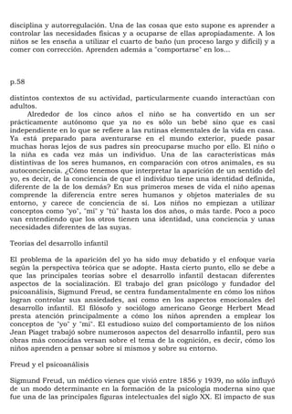 disciplina y autorregulación. Una de las cosas que esto supone es aprender a
controlar las necesidades físicas y a ocuparse de ellas apropiadamente. A los
niños se les enseña a utilizar el cuarto de baño (un proceso largo y difícil) y a
comer con corrección. Aprenden además a "comportarse" en los...



p.58

distintos contextos de su actividad, particularmente cuando interactúan con
adultos.
      Alrededor de los cinco años el niño se ha convertido en un ser
prácticamente autónomo que ya no es sólo un bebé sino que es casi
independiente en lo que se refiere a las rutinas elementales de la vida en casa.
Ya está preparado para aventurarse en el mundo exterior, puede pasar
muchas horas lejos de sus padres sin preocuparse mucho por ello. El niño o
la niña es cada vez más un individuo. Una de las características más
distintivas de los seres humanos, en comparación con otros animales, es su
autoconciencia. ¿Cómo tenemos que interpretar la aparición de un sentido del
yo, es decir, de la conciencia de que el individuo tiene una identidad definida,
diferente de la de los demás? En sus primeros meses de vida el niño apenas
comprende la diferencia entre seres humanos y objetos materiales de su
entorno, y carece de conciencia de sí. Los niños no empiezan a utilizar
conceptos como "yo", "mí" y "tú" hasta los dos años, o más tarde. Poco a poco
van entendiendo que los otros tienen una identidad, una conciencia y unas
necesidades diferentes de las suyas.

Teorías del desarrollo infantil

El problema de la aparición del yo ha sido muy debatido y el enfoque varía
según la perspectiva teórica que se adopte. Hasta cierto punto, ello se debe a
que las principales teorías sobre el desarrollo infantil destacan diferentes
aspectos de la socialización. El trabajo del gran psicólogo y fundador del
psicoanálisis, Sigmund Freud, se centra fundamentalmente en cómo los niños
logran controlar sus ansiedades, así como en los aspectos emocionales del
desarrollo infantil. El filósofo y sociólogo americano George Herbert Mead
presta atención principalmente a cómo los niños aprenden a emplear los
conceptos de "yo" y "mi". El estudioso suizo del comportamiento de los niños
Jean Piaget trabajó sobre numerosos aspectos del desarrollo infantil, pero sus
obras más conocidas versan sobre el tema de la cognición, es decir, cómo los
niños aprenden a pensar sobre sí mismos y sobre su entorno.

Freud y el psicoanálisis

Sigmund Freud, un médico vienes que vivió entre 1856 y 1939, no sólo influyó
de un modo determinante en la formación de la psicología moderna sino que
fue una de las principales figuras intelectuales del siglo XX. El impacto de sus
 