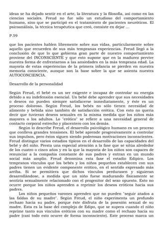 ideas se ha dejado sentir en el arte, la literatura y la filosofía, así como en las
ciencias sociales. Freud no fue sólo un estudioso del comportamiento
humano, sino que se participó en el tratamiento de pacientes neuróticos. El
psicoanálisis, la técnica terapéutica que creó, consiste en dejar ...

P.59

que los pacientes hablen libremente sobre sus vidas, particularmente sobre
aquello que recuerden de sus más tempranas experiencias. Freud llegó a la
conclusión de que lo que gobierna gran parte de nuestro comportamiento
proviene del INCONSCIENTE y que esto supone que en la madurez pervive
nuestra forma de enfrentarnos a las ansiedades en la más temprana edad. La
mayoría de estas experiencias de la primera infancia se pierden en nuestra
memoria consciente, aunque son la base sobre la que se asienta nuestra
AUTOCONCIENCIA.

Desarrollo de la personalidad

Según Freud, el bebé es un ser exigente e incapaz de controlar su energía
debido a su indefensión esencial. Un bebé debe aprender que sus necesidades
o deseos no pueden siempre satisfacerse inmediatamente, y éste es un
proceso doloroso. Según Freud, los bebés no sólo tienen necesidad de
alimento y bebida sino también de satisfacción erótica. Con esto no quería
decir que tuvieran deseos sexuales en la misma medida que los niños más
mayores o los adultos. Lo "erótico" se refiere a una necesidad general de
contacto corporal estrecho y placentero con los demás.
     Según lo describe Freud, el desarrollo psicológico humano es un proceso
que conlleva grandes tensiones. El bebé aprende progresivamente a controlar
sus impulsos, pero éstos siguen siendo poderosas motivaciones inconscientes.
Freud distingue varios estadios típicos en el desarrollo de las capacidades del
bebé y del niño. Presta una especial atención a la fase que se sitúa alrededor
de los cuatro o cinco años y en la que la mayoría de los niños son capaces de
renunciar a la compañía constante de sus padres y entran en un mundo
social más amplio. Freud denomina esta fase el estadio Edípico. Los
tempranos vínculos que los bebés y los niños pequeños establecen con sus
padres tienen un evidente componente erótico, en el sentido expresado más
arriba. Si se permitiera que dichos vínculos perdurasen y siguieran
desarrollándose, a medida que un niño fuese madurando físicamente se
sentiría sexualmente relacionado con el progenitor del sexo opuesto. Esto no
ocurre porque los niños aprenden a reprimir los deseos eróticos hacia sus
padres.
     Los niños pequeños varones aprenden que no pueden "seguir atados a
las faldas de su madre". Según Freud, el niño experimenta un profundo
rechazo hacia su padre, porque éste disfruta de la posesión sexual de su
madre. Esta es la base del complejo de Edipo, que se supera cuando el niño
reprime tanto sus vínculos eróticos con su madre como el rechazo hacia su
padre (casi todo esto ocurre de forma inconsciente). Este proceso marca un
 