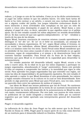 desarrollarse como seres sociales imitando las acciones de los que les...

P.61

rodean, y el juego es uno de los métodos. Como ya se ha dicho anteriormente,
al jugar los niños imitan lo que los adultos hacen. Un niño hará tartas de
barro si ha visto cocinar a un adulto, o cavará con una cuchara después de
ver a alguien cuidar del jardín. Los juegos infantiles evolucionan desde la
mera imitación a otras actividades más complejas en las que un niño de
cuatro o cinco años desempeña el papel de un adulto. Mead llama a esto
adoptar el papel de otro, es decir, aprender lo que significa estar en el pellejo
ajeno. Es en este estadio cuando los niños adquieren un sentido desarrollado
del yo. Se dan cuenta de que son agentes independientes - el "mí" - viéndose a
través de los ojos de los demás.
Según Mead, tenemos conciencia de nosotros mismos cuando aprendemos a
distinguir el "mí" del "yo". El "yo" es el bebé no socializado, un amasijo de
necesidades y deseos espontáneos. El "mí", según Mead utiliza el término, es
el yo social. Los individuos, afirma Mead, desarrollan la autoconciencia al
verse a sí mismos como los ven otros. Tanto Freud como Mead consideran que
es alrededor de los cinco años cuando el niño se va convirtiendo en un agente
autónomo, capaz de comprenderse a sí mismo y de desenvolverse fuera del
contexto familiar inmediato. Para Freud ello es fruto de la fase edípica,
mientras que para Mead es el resultado de la capacidad para desarrollar la
autoconciencia.
      Un estadio posterior del desarrollo infantil, según Mead, ocurre a los
ocho o nueve años. Es la edad en la que los niños empiezan a participar en
juegos organizados, abandonando el "juego" asistemático. Hasta este período
el niño no empieza a comprender los valores y la moralidad que rigen la vida
social. Para aprender los juegos organizados hay que entender sus reglas, así
como las idea de imparcialidad y de participación equitativa. En este estadio el
niño aprende a captar lo que Mead denomina el otro generalizado: los valores
y reglas morales reinantes en la cultura en la cual se está desarrollando. Este
período es algo posterior para Mead que para Freud pero, una vez más, existe
un parecido claro entre las opiniones de ambos al respecto.
      Las ideas de Mead son menos polémicas que las de Freud. No contienen
ideas tan chocantes y no dependen de la teoría de un sustrato inconsciente de
la personalidad. La teoría del desarrollo de la autoconciencia en Mead ha sido,
con razón, enormemente influyente. Por otro lado, sus puntos de vista nunca
se publicaron de un modo integrado y resultan más útiles por su carácter
sugestivo que por haber aportado una interpretación general del desarrollo
infantil.

Piaget: et desarrollo cognitivo

La influencia de la obra de Jean Piaget no ha sido menor que la de Freud.
Nacido en Suiza en 1896, Piaget pasó la mayor parte de su vida como director
de un instituto para el desarrollo infantil en Ginebra. Publicó un...
 