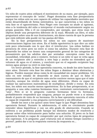 p.63

Un niño de cuatro años utilizará el movimiento de su mano, por ejemplo, para
representar el concepto de "avión". Piaget denomina esta fase preoperatoria
porque los niños aún no son capaces de utilizar las capacidades mentales que
están desarrollando de forma sistemática. Lo que caracteriza a los niños en
esta fase es el egocentrismo. Para Piaget este concepto no alude al egoísmo,
sino a la tendencia del niño a interpretar el mundo exclusivamente según su
propia posición. Ella o él no comprenden, por ejemplo, que otros vean los
objetos desde una perspectiva diferente de la suya. Mirando un libro, el niño
preguntará sobre una de sus ilustraciones, sin darse cuenta de que la persona
que está enfrente sólo puede ver las pastas del libro.
      En la fase preoperatoria los niños no son capaces de mantener
conversaciones lógicas con otros. En el habla egocéntrica lo que dice un niño
está poco relacionado con lo que dice el interlocutor. Los niños hablan en
presencia de otros pero no entre sí como los adultos. Durante esta fase de
desarrollo los niños no tienen una comprensión general de las categorías de
pensamiento que los adultos dan por sentadas: conceptos como los de
causalidad, velocidad, peso o número. Incluso si un niño ve que se echa agua
de un recipiente alto y estrecho a otro bajo y ancho no entenderá que el
volumen de agua es el mismo, y concluirá que en el segundo recipiente hay
menos agua porque su nivel es más bajo.
      Un tercer período, la fase operatoria concreta, va desde los siete hasta los
once años. Durante esta fase los niños llegan a dominar ideas abstractas y
lógicas. Pueden manejar ideas como la de causalidad sin mayor problema. Un
niño en este estadio de desarrollo se dará cuenta de que es falso el
razonamiento de que el recipiente más ancho contiene menos agua que el más
estrecho, aunque los niveles de agua sean diferentes. Ahora es capaz de
realizar las operaciones matemáticas de multiplicar, dividir y restar. En esta
fase, los niños son mucho menos egocéntricos. En la fase preoperatoria, si se
pregunta a una niña cuántas hermanas tiene, contestará correctamente que
"una". Pero si se le pregunta cuántas hermanas tiene tu hermana,
probablemente responderá que ninguna, porque no puede verse a sí misma
desde el punto de vista de su hermana. En la fase operatoria concreta el niño
es capaz de responder a esa pregunta correctamente y sin dificultad.
      Desde los once a los quince anos tiene lugar lo que Piaget denomina fase
operatoria formal. Durante la adolescencia, el niño en crecimiento puede
entender ideas hipotéticas y con un alto grado de abstracción. Cuando se
enfrenta a un problema puede barajar los distintos modos de resolverlo y
pensar sobre ellos teóricamente para hallar una solución. El joven en la fase
operatoria formal es capaz de comprender por qué ciertos tipos de preguntas
son capciosas. A la pregunta: ¿qué criaturas son al mismo tiempo caniches y
perros?, podrá dar o no la respuesta correcta (la respuesta es...

p.64

"caniches"), pero entenderá por qué la es correcta y sabrá apreciar su humor.
 