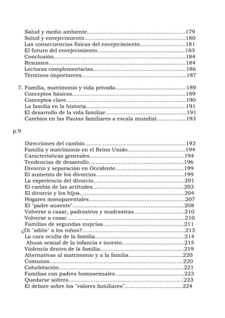 Salud y medio ambiente..........................................................179
       Salud y envejecimiento............................................................180
       Las consecuencias físicas del envejecimiento……………………..181
       El futuro del envejecimiento…………………………………………..183
       Conclusión..............................................................................184
       Resumen.................................................................................184
       Lecturas complementarias.......................................................186
       Términos importantes..............................................................187

 7. Familia, matrimonio y vida privada..........................................189
    Conceptos básicos...................................................................189
    Conceptos clave…………………………………………………………..190
    La familia en la historia...........................................................191
    El desarrollo de la vida familiar................................................191
    Cambios en las Pautas familiares a escala mundial………........193

p.9

       Direcciones del cambio............................................................193
       Familia y matrimonio en el Reino Unido…………………………...194
       Características generales........................................................194
       Tendencias de desarrollo……………………………………………...196
       Divorcio y separación en Occidente…………………………………199
       El aumento de los divorcios....................................................199
       La experiencia del divorcio......................................................201
       El cambio de las actitudes......................................................203
       El divorcio y los hijos..............................................................204
       Hogares monoparentales.........................................................207
       El "padre ausente"..................................................................208
       Volverse a casar, padrastros y madrastras..............................210
       Volverse a casar......................................................................210
       Familias de segundas nupcias................................................211
      ¿Di "adiós" a los niños?.............................................................213
       La cara oculta de la familia.....................................................214
        Abuso sexual de la infancia e incesto.....................................215
       Violencia dentro de la familia..……………………………………....219
       Alternativas al matrimonio y a la familia................................220
       Comunas...............................................................................220
       Cohabitación..........................................................................221
       Familias con padres homosexuales.........................................223
       Quedarse soltero....................................................................223
       El debate sobre los "valores familiares"…………………….……..224
 