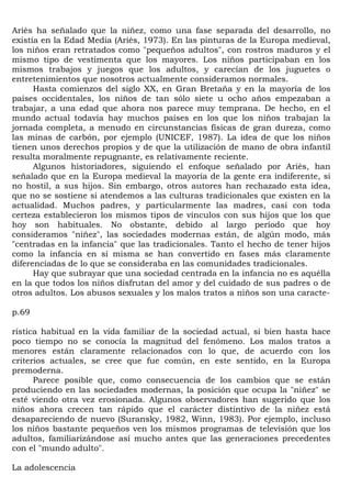 Ariès ha señalado que la niñez, como una fase separada del desarrollo, no
existía en la Edad Media (Ariès, 1973). En las pinturas de la Europa medieval,
los niños eran retratados como "pequeños adultos", con rostros maduros y el
mismo tipo de vestimenta que los mayores. Los niños participaban en los
mismos trabajos y juegos que los adultos, y carecían de los juguetes o
entretenimientos que nosotros actualmente consideramos normales.
      Hasta comienzos del siglo XX, en Gran Bretaña y en la mayoría de los
países occidentales, los niños de tan sólo siete u ocho años empezaban a
trabajar, a una edad que ahora nos parece muy temprana. De hecho, en el
mundo actual todavía hay muchos países en los que los niños trabajan la
jornada completa, a menudo en circunstancias físicas de gran dureza, como
las minas de carbón, por ejemplo (UNICEF, 1987). La idea de que los niños
tienen unos derechos propios y de que la utilización de mano de obra infantil
resulta moralmente repugnante, es relativamente reciente.
      Algunos historiadores, siguiendo el enfoque señalado por Ariès, han
señalado que en la Europa medieval la mayoría de la gente era indiferente, si
no hostil, a sus hijos. Sin embargo, otros autores han rechazado esta idea,
que no se sostiene si atendemos a las culturas tradicionales que existen en la
actualidad. Muchos padres, y particularmente las madres, casi con toda
certeza establecieron los mismos tipos de vínculos con sus hijos que los que
hoy son habituales. No obstante, debido al largo período que hoy
consideramos "niñez", las sociedades modernas están, de algún modo, más
"centradas en la infancia" que las tradicionales. Tanto el hecho de tener hijos
como la infancia en sí misma se han convertido en fases más claramente
diferenciadas de lo que se consideraba en las comunidades tradicionales.
      Hay que subrayar que una sociedad centrada en la infancia no es aquélla
en la que todos los niños disfrutan del amor y del cuidado de sus padres o de
otros adultos. Los abusos sexuales y los malos tratos a niños son una caracte-

p.69

rística habitual en la vida familiar de la sociedad actual, si bien hasta hace
poco tiempo no se conocía la magnitud del fenómeno. Los malos tratos a
menores están claramente relacionados con lo que, de acuerdo con los
criterios actuales, se cree que fue común, en este sentido, en la Europa
premoderna.
      Parece posible que, como consecuencia de los cambios que se están
produciendo en las sociedades modernas, la posición que ocupa la "niñez" se
esté viendo otra vez erosionada. Algunos observadores han sugerido que los
niños ahora crecen tan rápido que el carácter distintivo de la niñez está
desapareciendo de nuevo (Suransky, 1982, Winn, 1983). Por ejemplo, incluso
los niños bastante pequeños ven los mismos programas de televisión que los
adultos, familiarizándose así mucho antes que las generaciones precedentes
con el "mundo adulto".

La adolescencia
 