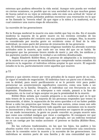 externas que pudiera ofrecerles la vida social. Aunque esto pueda ser verdad
en ciertas ocasiones, es posible que en una sociedad en la que muchos gozan
de buena salud en su vejez se extienda cada vez más una actitud de "mirar al
exterior". Los que están jubilados podrían encontrar una renovación en lo que
se ha llamado la "tercera edad" (la que sigue a la niñez y la madurez), en la
cual comience una nueva etapa de educación.

La sucesión de las generaciones

En la Europa medieval la muerte era más visible que hoy en día. En el mundo
moderno la mayoría de la gente muere en los recintos cerrados de los
hospitales, apartados del contacto con sus parientes y amigos. Hoy, la muerte
es considerada por mucha gente en occidente como el final de la vida
individual, no como parte del proceso de renovación de las generacio-
nes. El debilitamiento de las creencias religiosas también ha alterado nuestras
actitudes ante la muerte, que suele ser un tema del que no se habla. Se
presupone que las personas tienen miedo de morir y, por ello, los médicos y
los parientes suelen esconder la verdad a un enfermo desahuciado.
      Según Elizabeth Kübler-Ross, el proceso de adaptación a la inminencia
de la muerte es un proceso de socialización que comprende varios estadios. El
primero es la negación: el individuo rehúsa aceptar lo que ocurre. El segundo
estadio es la ira, particularmente entre aquellos que mueren

p.72

jóvenes y que sienten rencor por verse privados de la mayor parte de su vida.
Le sigue el estadio de negociación. El individuo hace un pacto con el destino, o
con la deidad, para morir pacíficamente si se le permite vivir para poder
presenciar un acontecimiento significativo concreto, como una boda o un
cumpleaños en la familia. Después, el individuo cae con frecuencia en una
depresión. Finalmente, si se sobrepone a este estado, pasará a la fase de
aceptación, en la cual se logra aceptar en paz la proximidad de la muerte.
      Kübler-Ross señala que cuando pregunta a su audiencia qué es lo que
más temen de la muerte, la mayoría de las personas responden que temen lo
desconocido, el dolor, la separación de los seres queridos o el no haber podido
llevar a cabo los proyectos que tenían. Para esta autora, estas cosas son sólo
la punta del iceberg. Prácticamente todo aquello que asociamos con la muerte
es inconsciente y tiene que salir a la luz si queremos ser capaces de aceptarla.
De un modo inconsciente, la gente no puede concebir su propia muerte más
que como una entidad maligna que viene a castigarles. Si consiguen ver que
ésta es una asociación irracional -que, por ejemplo, ser un enfermo terminal
no es un castigo por las malas acciones- el proceso se facilita (Kübler-Ross,
1987).
      En las culturas tradicionales, en las que los hijos, los padres y los
abuelos suelen vivir en la misma casa, se tiene normalmente una conciencia
clara de la conexión entre la muerte y la sucesión de las generaciones. Los
individuos se sienten parte de una familia y de una comunidad que vive
 