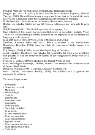Philippe Ariès (1973): Centuries of Childhood, Harmondsworth,
Penguin (ed. cast.: El niño y la vida familiar en el Antiguo Régimen, Madrid,
Taurus, 1988). Un análisis clásico, aunque controvertido, de la aparición en la
historia de la infancia como fase diferenciada del desarrollo humano.
Ruth Benedict (1946): Patterns of Culture, Nueva York, Mentor
Books. Un estudio clásico de las diferencias culturales que aún vale la pena
leer.
Ralph Fasold (1991): The Sociolinguistics of Language, Ox-
ford, Blackwell (ed. cast.: La sociolingüística de la sociedad, Madrid, Visor,
1995). Un útil manual que abarca muchos de los aspectos de la naturaleza del
lenguaje y de la cultura.
Elizabeth Kübler-Ross (1987): Living with Death and Dying,
Londres, Souvenir Press (ed. cast.: Sobre la muerte y los moribundos,
Barcelona, Grijalbo, 1989). Emotivo relato de diversas actitudes frente a la
muerte.
Elly Singer (1992): Childcare and the Psychology of Develop-
ment, Londres, Routledge. Un estudio del desarrollo del niño y del problema
que plantea el que las mujeres se libren de las obligaciones exclusivas de la
maternidad.
Frances C. Waksler (1991): Studying the Social Words of chil-
dren: Sociological Readings, Londres, Falmer. Una recopilación de textos sobre
el desarrollo del niño.
Raymond Williams (1981): Culture, Glasgow, Fontana (ed.
cast.: Cultura, Barcelona, Paidós, 1982). Un análisis útil y general del
concepto de cultura.

Términos importantes

-   Evolución
-   Selección natural.
-   Mutación
-   Sociobiología
-   Instinto
-   Subcultura
-   Etnocentrismo
-   Cognición
-   Psicoanálisis
-   Complejo de Edipo
-   El yo social
-   El otro generalizado
-   Fase sensomotriz
-   Fase preoperatoria
-   Egocentrismo
-   Fase operatoria concreta
-   Fase operatoria formal
-   Ciclo vital
 