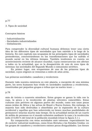 p.77

3. Tipos de sociedad


Conceptos básicos

- Industrialización
- Sociedades industrializadas
- Globalización

Para comprender la diversidad cultural humana debemos tener una cierta
idea de los diferentes tipos de sociedades que han existido a lo largo de la
historia. En este capítulo nos ocupamos de los principales tipos de sociedades
premodernas, concentrándonos en las transformaciones que ha sufrido el
mundo social en los últimos tiempos. También tendremos en cuenta un
acontecimiento reciente de alcance mundial, cuyas consecuencias nos afectan
a todos en la actualidad, que es la desaparición de uno de esos tipos de
sistemas: las sociedades del Segundo Mundo o comunismo soviético.
     En primer lugar, nos ocuparemos de uno de los primeros tipos de
sociedad, cuyos orígenes se remontan a miles de años atrás.

Las primeras sociedades: cazadores y recolectores

Durante toda nuestra existencia en este planeta, a excepción de una mínima
parte, los seres humanos han vivido en sociedades cazadoras y recolectoras,
constituidas por pequeños grupos o tribus que no suelen tener ...

p.78

más de treinta o cuarenta miembros. Estos grupos se ganan la vida con la
caza, la pesca y la recolección de plantas silvestres comestibles. Estas
culturas aún perviven en algunas partes del mundo, como son unas pocas
zonas áridas de África y las selvas de Brasil o Nueva Guinea. Sin embargo, la
mayoría han sido destruidas o absorbidas por la expansión de la cultura
occidental y aquéllas que han sobrevivido no tienen muchas posibilidades de
permanecer intactas mucho más tiempo. En la actualidad menos de un cuarto
de millón de personas en el mundo subsisten mediante la caza y la recolección
(sólo el 0,001% del total de la población mundial) (véase la figura 3.1 ).
      En comparación con otras sociedades más extensas -especialmente las
de carácter industrial modernas, como Gran Bretaña y los Estados Unidos- en
los grupos de cazadores y recolectores existen pocas desigualdades. Los bienes
 