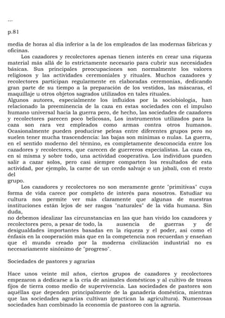 ...

p.81

media de horas al día inferior a la de los empleados de las modernas fábricas y
oficinas.
      Los cazadores y recolectores apenas tienen interés en crear una riqueza
material más allá de lo estrictamente necesario para cubrir sus necesidades
básicas. Sus principales preocupaciones son normalmente los valores
religiosos y las actividades ceremoniales y rituales. Muchos cazadores y
recolectores participan regularmente en elaboradas ceremonias, dedicando
gran parte de su tiempo a la preparación de los vestidos, las máscaras, el
maquillaje u otros objetos sagrados utilizados en tales rituales.
Algunos autores, especialmente los influidos por la sociobiología, han
relacionado la preeminencia de la caza en estas sociedades con el impulso
humano universal hacia la guerra pero, de hecho, las sociedades de cazadores
y recolectores parecen poco belicosas, Los instrumentos utilizados para la
caza son rara vez empleados como armas contra otros humanos.
Ocasionalmente pueden producirse peleas entre diferentes grupos pero no
suelen tener mucha trascendencia: las bajas son mínimas o nulas. La guerra,
en el sentido moderno del término, es completamente desconocida entre los
cazadores y recolectores, que carecen de guerreros especialistas. La caza es,
en sí misma y sobre todo, una actividad cooperativa. Los individuos pueden
salir a cazar solos, pero casi siempre comparten los resultados de esta
actividad, por ejemplo, la carne de un cerdo salvaje o un jabalí, con el resto
del
grupo.
      Los cazadores y recolectores no son meramente gente "primitivas" cuya
forma de vida carece por completo de interés para nosotros. Estudiar su
cultura nos permite ver más claramente que algunas de nuestras
instituciones están lejos de ser rasgos "naturales" de la vida humana. Sin
duda,
no debemos idealizar las circunstancias en las que han vivido los cazadores y
recolectores pero, a pesar de todo, la      ausencia    de    guerras   y   de
desigualdades importantes basadas en la riqueza y el poder, así como el
énfasis en la cooperación más que en la competencia nos recuerdan y enseñan
que el mundo creado por la moderna civilización industrial no es
necesariamente sinónimo de "progreso".

Sociedades de pastores y agrarias

Hace unos veinte mil años, ciertos grupos de cazadores y recolectores
empezaron a dedicarse a la cría de animales domésticos y al cultivo de trozos
fijos de tierra como medio de supervivencia. Las sociedades de pastores son
aquéllas que dependen principalmente de la ganadería doméstica, mientras
que las sociedades agrarias cultivan (practican la agricultura). Numerosas
sociedades han combinado la economía de pastoreo con la agraria.
 