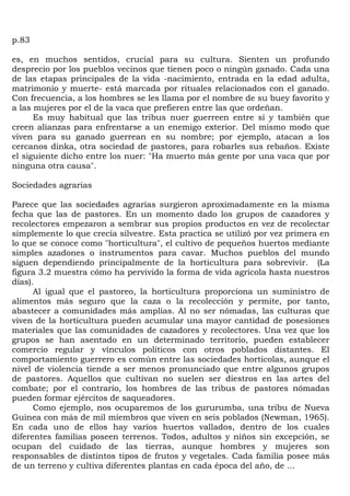 p.83

es, en muchos sentidos, crucial para su cultura. Sienten un profundo
desprecio por los pueblos vecinos que tienen poco o ningún ganado. Cada una
de las etapas principales de la vida -nacimiento, entrada en la edad adulta,
matrimonio y muerte- está marcada por rituales relacionados con el ganado.
Con frecuencia, a los hombres se les llama por el nombre de su buey favorito y
a las mujeres por el de la vaca que prefieren entre las que ordeñan.
      Es muy habitual que las tribus nuer guerreen entre sí y también que
creen alianzas para enfrentarse a un enemigo exterior. Del mismo modo que
viven para su ganado guerrean en su nombre; por ejemplo, atacan a los
cercanos dinka, otra sociedad de pastores, para robarles sus rebaños. Existe
el siguiente dicho entre los nuer: "Ha muerto más gente por una vaca que por
ninguna otra causa".

Sociedades agrarias

Parece que las sociedades agrarias surgieron aproximadamente en la misma
fecha que las de pastores. En un momento dado los grupos de cazadores y
recolectores empezaron a sembrar sus propios productos en vez de recolectar
simplemente lo que crecía silvestre. Esta practica se utilizó por vez primera en
lo que se conoce como "horticultura", el cultivo de pequeños huertos mediante
simples azadones o instrumentos para cavar. Muchos pueblos del mundo
siguen dependiendo principalmente de la horticultura para sobrevivir. (La
figura 3.2 muestra cómo ha pervivido la forma de vida agrícola hasta nuestros
días).
      Al igual que el pastoreo, la horticultura proporciona un suministro de
alimentos más seguro que la caza o la recolección y permite, por tanto,
abastecer a comunidades más amplias. Al no ser nómadas, las culturas que
viven de la horticultura pueden acumular una mayor cantidad de posesiones
materiales que las comunidades de cazadores y recolectores. Una vez que los
grupos se han asentado en un determinado territorio, pueden establecer
comercio regular y vínculos políticos con otros poblados distantes. El
comportamiento guerrero es común entre las sociedades hortícolas, aunque el
nivel de violencia tiende a ser menos pronunciado que entre algunos grupos
de pastores. Aquellos que cultivan no suelen ser diestros en las artes del
combate; por el contrario, los hombres de las tribus de pastores nómadas
pueden formar ejércitos de saqueadores.
      Como ejemplo, nos ocuparemos de los gururumba, una tribu de Nueva
Guinea con más de mil miembros que viven en seis poblados (Newman, 1965).
En cada uno de ellos hay varios huertos vallados, dentro de los cuales
diferentes familias poseen terrenos. Todos, adultos y niños sin excepción, se
ocupan del cuidado de las tierras, aunque hombres y mujeres son
responsables de distintos tipos de frutos y vegetales. Cada familia posee más
de un terreno y cultiva diferentes plantas en cada época del año, de ...
 