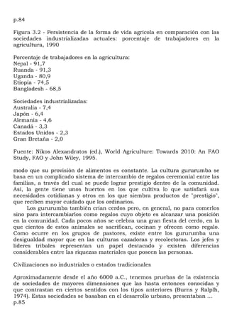 p.84

Figura 3.2 - Persistencia de la forma de vida agrícola en comparación con las
sociedades industrializadas actuales: porcentaje de trabajadores en la
agricultura, 1990

Porcentaje de trabajadores en la agricultura:
Nepal - 91,7
Ruanda - 91,3
Uganda - 80,9
Etiopía - 74,5
Bangladesh - 68,5

Sociedades industrializadas:
Australia - 7,4
Japón - 6,4
Alemania - 4,6
Canadá - 3,3
Estados Unidos - 2,3
Gran Bretaña - 2,0

Fuente: Nikos Alexandratos (ed.), World Agriculture: Towards 2010: An FAO
Study, FAO y John Wiley, 1995.

modo que su provisión de alimentos es constante. La cultura gururumba se
basa en un complicado sistema de intercambio de regalos ceremonial entre las
familias, a través del cual se puede lograr prestigio dentro de la comunidad.
Así, la gente tiene unos huertos en los que cultiva lo que satisfará sus
necesidades cotidianas y otros en los que siembra productos de "prestigio",
que reciben mayor cuidado que los ordinarios.
      Los gururumba también crían cerdos pero, en general, no para comerlos
sino para intercambiarlos como regalos cuyo objeto es alcanzar una posición
en la comunidad. Cada pocos años se celebra una gran fiesta del cerdo, en la
que cientos de estos animales se sacrifican, cocinan y ofrecen como regalo.
Como ocurre en los grupos de pastores, existe entre los gururumba una
desigualdad mayor que en las culturas cazadoras y recolectoras. Los jefes y
líderes tribales representan un papel destacado y existen diferencias
considerables entre las riquezas materiales que poseen las personas.

Civilizaciones no industriales o estados tradicionales

Aproximadamente desde el año 6000 a.C., tenemos pruebas de la existencia
de sociedades de mayores dimensiones que las hasta entonces conocidas y
que contrastan en ciertos sentidos con los tipos anteriores (Burns y Ralplh,
1974). Estas sociedades se basaban en el desarrollo urbano, presentaban ...
p.85
 