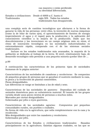 cas mayores y están perdiendo
                               su identidad diferenciada.

Estados o civilizaciones   Desde el 6000 a.C. hasta el
Tradicionales                  siglo XIX. Todos los estados
                               tradicionales han desaparecido.


una compleja serie de cambios tecnológicos que afectaron a la forma de
ganarse la vida de las personas: entre ellos, la invención de nuevas máquinas
(como la de hilar de varios ejes), el aprovechamiento de fuentes de energía
(especialmente el agua y el vapor) para la producción y la aplicación del
conocimiento científico a la mejora de la producción. Dado que los
descubrimientos y las invenciones en un campo originan más en otros, el
ritmo de innovación tecnológica en las sociedades industrializadas es
extremadamente rápido, comparado con el de los sistemas sociales
tradicionales.
     Incluso en los estados tradicionales más avanzados, la mayoría de la
población se dedicaba al trabajo de la tierra. El nivel, relativamente bajo, de
desarrollo tecnológico sólo permitía a una pequeña minoría quedar libre de ...

p.89

A continuación las características de los primeros tipos de sociedades
humanas de la página anterior:

Características de las sociedades de cazadoras y recolectoras: Se componían
de pequeños grupos de personas que se ganaban el sustento mediante la caza,
la pesca y la recolección de plantas comestibles.
Pocas desigualdades.
Las diferencias se rango se limitaban a las de edad y sexo.

Características de las sociedades de pastores: Dependían del cuidado de
animales domésticos para su subsistencia material. El tamaño de los grupos
variaba desde unos pocos cientos de personas a muchos miles.
Marcados por ciertas desigualdades.
Gobernados por jefes o reyes guerreros.

Características de las sociedades agrarias:       Compuestos por pequeñas
comunidades rurales, sin pueblos o ciudades.
Su forma de vida era la agricultura, que solía complementarse con la caza y la
recolección.
Más desigualdades que entre los cazadores y recolectores.
Gobernados por jefes.

Características de los Estados o civilizaciones tradicionales:     Basadas
principalmente en la agricultura. Existían algunas ciudades, en las que se
 