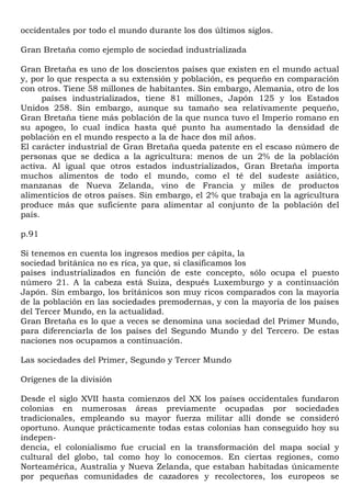 occidentales por todo el mundo durante los dos últimos siglos.

Gran Bretaña como ejemplo de sociedad industrializada

Gran Bretaña es uno de los doscientos países que existen en el mundo actual
y, por lo que respecta a su extensión y población, es pequeño en comparación
con otros. Tiene 58 millones de habitantes. Sin embargo, Alemania, otro de los
      países industrializados, tiene 81 millones, Japón 125 y los Estados
Unidos 258. Sin embargo, aunque su tamaño sea relativamente pequeño,
Gran Bretaña tiene más población de la que nunca tuvo el Imperio romano en
su apogeo, lo cual indica hasta qué punto ha aumentado la densidad de
población en el mundo respecto a la de hace dos mil años.
El carácter industrial de Gran Bretaña queda patente en el escaso número de
personas que se dedica a la agricultura: menos de un 2% de la población
activa. Al igual que otros estados industrializados, Gran Bretaña importa
muchos alimentos de todo el mundo, como el té del sudeste asiático,
manzanas de Nueva Zelanda, vino de Francia y miles de productos
alimenticios de otros países. Sin embargo, el 2% que trabaja en la agricultura
produce más que suficiente para alimentar al conjunto de la población del
país.

p.91

Si tenemos en cuenta los ingresos medios per cápita, la
sociedad británica no es rica, ya que, si clasificamos los
países industrializados en función de este concepto, sólo ocupa el puesto
número 21. A la cabeza está Suiza, después Luxemburgo y a continuación
Japón. Sin embargo, los británicos son muy ricos comparados con la mayoría
de la población en las sociedades premodernas, y con la mayoría de los países
del Tercer Mundo, en la actualidad.
Gran Bretaña es lo que a veces se denomina una sociedad del Primer Mundo,
para diferenciarla de los países del Segundo Mundo y del Tercero. De estas
naciones nos ocupamos a continuación.

Las sociedades del Primer, Segundo y Tercer Mundo

Orígenes de la división

Desde el siglo XVII hasta comienzos del XX los países occidentales fundaron
colonias en numerosas áreas previamente ocupadas por sociedades
tradicionales, empleando su mayor fuerza militar allí donde se consideró
oportuno. Aunque prácticamente todas estas colonias han conseguido hoy su
indepen-
dencia, el colonialismo fue crucial en la transformación del mapa social y
cultural del globo, tal como hoy lo conocemos. En ciertas regiones, como
Norteamérica, Australia y Nueva Zelanda, que estaban habitadas únicamente
por pequeñas comunidades de cazadores y recolectores, los europeos se
 