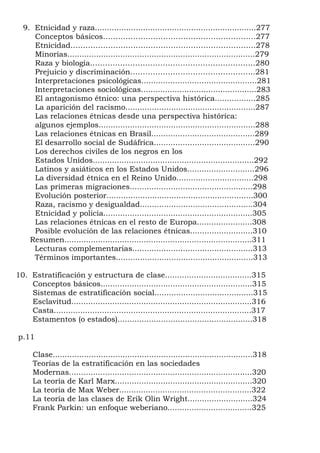 9. Etnicidad y raza...................................................................277
     Conceptos básicos…………………………………………………….277
     Etnicidad………………………………………………………………..278
     Minorías..............................................................................279
     Raza y biología…………………………………………………………280
     Prejuicio y discriminación…………………………………………..281
     Interpretaciones psicológicas................................................281
     Interpretaciones sociológicas................................................283
     El antagonismo étnico: una perspectiva histórica.................285
     La aparición del racismo......................................................287
     Las relaciones étnicas desde una perspectiva histórica:
     algunos ejemplos.................................................................288
     Las relaciones étnicas en Brasil...........................................289
     El desarrollo social de Sudáfrica..........................................290
     Los derechos civiles de los negros en los
     Estados Unidos...................................................................292
     Latinos y asiáticos en los Estados Unidos............................296
     La diversidad étnica en el Reino Unido................................298
     Las primeras migraciones...................................................298
     Evolución posterior.............................................................300
     Raza, racismo y desigualdad...............................................304
     Etnicidad y policía..............................................................305
     Las relaciones étnicas en el resto de Europa.......................308
     Posible evolución de las relaciones étnicas..........................310
    Resumen..............................................................................311
     Lecturas complementarias..................................................313
     Términos importantes.........................................................313

10. Estratificación y estructura de clase....................................315
    Conceptos básicos...............................................................315
    Sistemas de estratificación social.........................................315
    Esclavitud...........................................................................316
    Casta..................................................................................317
    Estamentos (o estados)........................................................318

p.11

      Clase...................................................................................318
      Teorías de la estratificación en las sociedades
      Modernas............................................................................320
      La teoría de Karl Marx.........................................................320
      La teoría de Max Weber.......................................................322
      La teoría de las clases de Erik Olin Wright...........................324
      Frank Parkin: un enfoque weberiano...................................325
 