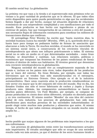 El cambio social hoy: La globalización

La próxima vez que vaya a la tienda o al supermercado más próximos eche un
vistazo a la gran variedad de productos que se le ofrecen. El que todos ellos
estén disponibles para quien pueda permitírselos es algo que los occidentales
hemos llegado a dar por hecho, aunque tal situación dependa de relaciones
económicas de una sorprendente complejidad y con ramificaciones por todo el
mundo. Esos productos se han hecho con ingredientes o piezas de un
centenar de países, hay que transportarlos de un extremo a otro del mundo y
son necesarios flujos de información constantes para coordinar los millones de
transacciones diarias que conllevan.
      El antropólogo Peter Worsley ha escrito que "hasta nuestros días, la
sociedad humana nunca ha existido" (Worsley, 1984, p.1), queriendo decir que
hasta hace poco tiempo no podíamos hablar de formas de asociación que
abarcaran a toda la Tierra. En muchos sentidos, el mundo se ha convertido en
un sistema social único, a consecuencia de los crecientes vínculos de
interdependencia que ahora nos influyen prácticamente a todos. El sistema
social no es sólo un medio en el que determinadas sociedades - como Gran
Bretaña- se desarrollan y cambian. Las relaciones sociales, políticas y
económicas que traspasan las fronteras de los países condicionan de forma
decisiva el destino de todos sus habitantes. El término general que denomina
esta creciente interdependencia es globalización.
      Ninguna sociedad del mundo vive ya completamente separada de las
demás e, incluso en los países más ricos, todos dependen de los productos
que se traen del exterior. En Gran Bretaña, por ejemplo, casi todas las
televisiones que se venden han sido manufacturadas en el extranjero,
principalmente en Extremo Oriente. Otro ejemplo es el de la industria
automovilística. Hace unos cuarenta años la producción estadounidense en
este sector era mayor que la del conjunto del resto del mundo. Hoy en día, los
Estados Unidos son sólo el tercer fabricante de coches y Japón y Europa
producen más. Además, los componentes automovilísticos se hacen en
muchos países diferentes. Un Ford Mondeo, por ejemplo, se compone de
piezas producidas en ciento doce sitios diferentes, situados en dieciséis países
y en tres continentes. El mismo nombre "Mondeo" da una idea del carácter
global de esta industria. Los procesos de globalización han sido muy
beneficiosos para muchas personas de las sociedades industrializadas: se
puede elegir entre muchos más productos y alimentos que antes. Al mismo
tiempo, el hecho de que todos estemos atrapados en un mundo mucho más
amplio ha ...

p.101

hecho posible que surjan algunos de los problemas más importantes a los que
nos enfrentamos.
     Los procesos de globalización están entre las transformaciones actuales
más importantes. El estudio sociológico que sólo se ocupa de una sociedad
resulta cada vez más arcaico, ya que el destino de los seres humanos tiende a
 