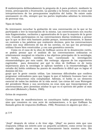 B malinterpreta deliberadamente la pregunta de A para producir, mediante la
ironía, preocupación o frustración. La parodia y la broma crecen en estas mal
interpretaciones de los presupuestos implícitos del habla. No existe nada
amenazante en ello, siempre que las partes implicadas admitan la intención
de provocar risa.

Tipos de habla

Es interesante escuchar la grabación de una conversación en la que se ha
participado o leer la trascripción de la misma. Las conversaciones son mucho
más fragmentadas, vacilantes y agramaticales de lo que la mayoría de la gente
cree. Cuando participamos en las conversaciones diarias tendemos a pensar
que lo que se dice está bastante pulido porque, inconscientemente, le damos
un contexto a las palabras que realmente decimos, pero las conversaciones
reales son muy diferentes de las de las novelas, en las que los personajes
utilizan frases bien construidas ,y con una gramática correcta.
      Como en el caso de la obra de Goffman acerca de la desatención cortés,
se podría pensar que el análisis de las conversaciones ordinarias es
relativamente marginal en relación a los objetivos principales de la sociología;
de hecho, muchos sociólogos han cuestionado la investigación
etnometodológica por esta razón. Sin embargo. algunos de los argumentos
esgrimidos     para demostrar por qué la obra de Goffman es de tanta
importancia para la sociología se aplican también a la etnometodología. El
estudio de] habla cotidiana ha puesto de manifiesto lo difícil que es lograr el
dominio del len-
guaje que la gente común utiliza. Las inmensas dificultades que conlleva
programar ordenadores para que hagan lo que el hablante humano hace sin
esfuerzo demuestran esta complejidad. Además, el habla es un elemento
esencial de todos los ámbitos de la vida social. Las cintas del caso Watergate
del presidente Nixon y sus secretarios no eran más que transcripciones de
conversaciones, pero permitían atisbar lo que es el ejercicio del poder al más
alto nivel (Molotoch y Boden, 1985).

Gritos de respuesta

Ciertos tipos de manifestaciones no constituyen habla propiamente dicha,
sino que consisten en una serie de exclamaciones, o lo que Goffman ha
llamado gritos de respuesta (Goffman, 198l). Pensemos en alguien que dice ...


p.114



"¡hop!" después de volcar o de tirar algo. "¡Hop!" no parece más que una
respuesta refleja sin interés ante un pequeño accidente, como cerrar los ojos
cuando alguien mueve una mano bruscamente hacia nuestra cara. Sin
 