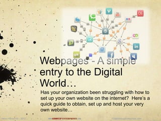 Webpages - A simple
                          entry to the Digital
                          World…
                          Has your organization been struggling with how to
                          set up your own website on the internet? Here‟s a
                          quick guide to obtain, set up and host your very
                          own website…
Henry Hansch III – 2012      www.Giddyup   Enterprises.com   H3@GiddyupEnterprises.com
 