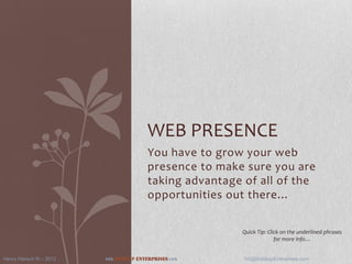 WEB PRESENCE
                                            You have to grow your web
                                            presence to make sure you are
                                            taking advantage of all of the
                                            opportunities out there…


                                                            Quick Tip: Click on the underlined phrases
                                                                          for more info…


Henry Hansch III – 2012   www.Giddyup   Enterprises.com      H3@GiddyupEnterprises.com
 