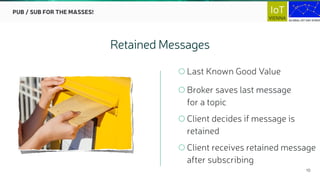 10
Last Known Good Value
Broker saves last message  
for a topic
Client decides if message is  
retained
Client receives retained message 
after subscribing
Retained Messages
PUB / SUB FOR THE MASSES!
 