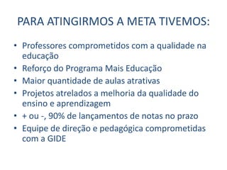 PARA ATINGIRMOS A META TIVEMOS:
• Professores comprometidos com a qualidade na
  educação
• Reforço do Programa Mais Educação
• Maior quantidade de aulas atrativas
• Projetos atrelados a melhoria da qualidade do
  ensino e aprendizagem
• + ou -, 90% de lançamentos de notas no prazo
• Equipe de direção e pedagógica comprometidas
  com a GIDE
 