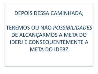 DEPOIS DESSA CAMINHADA,

TEREMOS OU NÃO POSSIBILIDADES
  DE ALCANÇARMOS A META DO
 IDERJ E CONSEQUENTEMENTE A
         META DO IDEB?
 