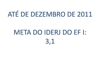 ATÉ DE DEZEMBRO DE 2011

 META DO IDERJ DO EF I:
          3,1
 