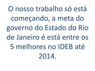 O nosso trabalho só está
 começando, a meta do
governo do Estado do Rio
de Janeiro é está entre os
 5 melhores no IDEB até
          2014.
 