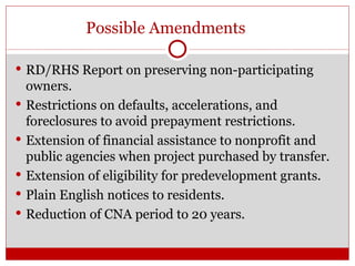 Possible Amendments RD/RHS Report on preserving non-participating owners. Restrictions on defaults, accelerations, and foreclosures to avoid prepayment restrictions. Extension of financial assistance to nonprofit and public agencies when project purchased by transfer. Extension of eligibility for predevelopment grants. Plain English notices to residents. Reduction of CNA period to 20 years. 