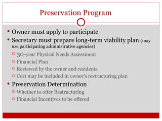 Preservation Program Owner must apply to participate Secretary must prepare long-term viability plan  (may use participating administrative agencies) 30- year Physical Needs Assessment Financial Plan Reviewed by the owner and residents  Cost may be included in owner’s restructuring plan Preservation Determination Whether to offer Restructuring Financial Incentives to be offered Lack of accessible units  the housing authority 