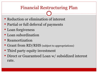 Financial Restructuring Plan Reduction or elimination of interest Partial or full deferral of payments Loan forgiveness Loan subordination Reamortization Grant from RD/RHS  (subject to appropriations) Third party equity investment Direct or Guaranteed Loan w/ subsidized interest rate. 