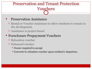 Preservation and Tenant Protection Vouchers Preservation Assistance Rental  or Voucher Assistance to  allow   residents  to remain in the development. Assistance is project-based Foreclosure Prepayment Vouchers Relocation voucher Enhanced voucher  Owner required to accept Converts to reloation voucher upon resident’s departure. 