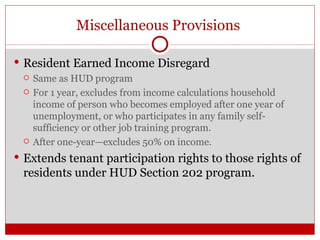 Miscellaneous Provisions  Resident Earned Income Disregard Same as HUD program For 1 year, excludes from income calculations household income of person who becomes employed after one year of unemployment, or who participates in any family self-sufficiency or other job training program. After one-year—excludes 50% on income. Extends tenant participation rights to those rights of residents under HUD Section 202 program. 