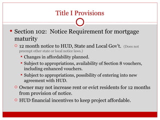 Title I Provisions Section 102:  Notice Requirement for mortgage maturity 12 month notice to HUD, State and Local Gov’t.  (Does not preempt other state or local notice laws.) Changes in affordability planned. Subject to appropriations, availability of Section 8 vouchers, including enhanced vouchers. Subject to appropriations, possibility of entering into new agreement with HUD. Owner may not increase rent or evict residents for 12 months from provision of notice. HUD financial incentives to keep project affordable. 