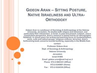 GIDEON ARAN – SITTING POSTURE,
NATIVE ISRAELINESS AND ULTRA-
ORTHODOXY
Gideon Aran is a professor of Sociology & Anthropology at the Hebrew
University, Jerusalem. He studies both religion and extremism, and
particularly their intersection, in Israel, in past and present Judaism, and in
comparative perspective. Aran's research is based mainly on ethnographic
fieldwork. In recent years his writing and teaching focus on fundamentalism,
sects, cults and radical groups, religious violence, terrorism. Aran's
forthcoming book concerns suicide bombing, especially in the Middle East.
contact:
Professor Gideon Aran
Dept. of Sociology & Anthropology
Hebrew University
Jerusalem
Israel 91905
Email: gideon.aran@mail.huji.ac.il
Phone: 972-2-5883331 (Office)
972-2-5345801 (Home)
Fax : 972-2-5324339 (Office)
 