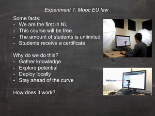 Experiment 1: Mooc EU law
Some facts:
-  We are the first in NL
-  This course will be free
-  The amount of students is unlimited
-  Students receive a certificate

Why do we do this?
-  Gather knowledge
-  Explore potential
-  Deploy locally
-  Stay ahead of the curve

How does it work?
 