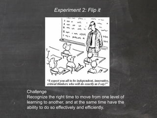 Experiment 2: Flip it




Challenge
Recognize the right time to move from one level of
learning to another, and at the same time have the
ability to do so effectively and efficiently.
 
