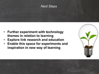 Next Steps




    •  Further experiment with technology
       themes in relation to learning
    •  Explore link research and education
    •  Enable this space for experiments and
       inspiration in new way of learning

Copyright © 2012 Universiteit Leiden All Rights Reserved.
 