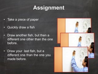 Assignment

•  Take a piece of paper

•  Quickly draw a fish                1
•  Draw another fish, but then a
   different one other than the one
   before.                                2
                                      3
•  Draw your last fish, but a
   different one than the one you
   made before.
 