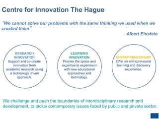 Centre for Innovation The Hague
“We cannot solve our problems with the same thinking we used when we
created them”
                                                        Albert Einstein



          RESEARCH                                                LEARNING
         INNOVATION                                              INNOVATION           ENTREPRENEURSHIP
     Support and co-create                                  Provide the space and     Offer an entrepreneurial
        innovation from                                     expertise to experiment   learning and discovery
    academic research using                                  with new educational           experience.
      a technology driven                                      approaches and
           approach.                                              technology.




 We challenge and push the boundaries of interdisciplinary research and
 development, to tackle contemporary issues faced by public and private sector.

Copyright © 2012 Universiteit Leiden All Rights Reserved.
 