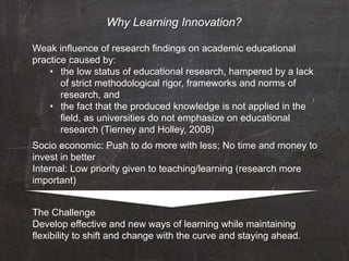 Why Learning Innovation?

Weak influence of research findings on academic educational
practice caused by:
    •  the low status of educational research, hampered by a lack
       of strict methodological rigor, frameworks and norms of
       research, and
    •  the fact that the produced knowledge is not applied in the
       field, as universities do not emphasize on educational
       research (Tierney and Holley, 2008)
Socio economic: Push to do more with less; No time and money to
invest in better
Internal: Low priority given to teaching/learning (research more
important)


The Challenge
Develop effective and new ways of learning while maintaining
flexibility to shift and change with the curve and staying ahead.
 