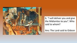 6. “I will deliver you and give
the Midianites to you”. Who
said to whom?
Ans: The Lord said to Gideon