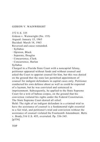 GIDEON V. WAINWRIGHT
372 U.S. 335
Gideon v. Wainwright (No. 155)
Argued: January 15, 1963
Decided: March 18, 1963
Reversed and cause remanded.
· Syllabus
· Opinion, Black
· Separate, Douglas
· Concurrence, Clark
· Concurrence, Harlan
Syllabus
Charged in a Florida State Court with a noncapital felony,
petitioner appeared without funds and without counsel and
asked the Court to appoint counsel for him, but this was denied
on the ground that the state law permitted appointment of
counsel for indigent defendants in capital cases only. Petitioner
conducted his own defense about as well as could be expected
of a layman, but he was convicted and sentenced to
imprisonment. Subsequently, he applied to the State Supreme
Court for a writ of habeas corpus, on the ground that his
conviction violated his rights under the Federal Constitution.
The State Supreme Court denied all relief.
Held: The right of an indigent defendant in a criminal trial to
have the assistance of counsel is a fundamental right essential
to a fair trial, and petitioner's trial and conviction without the
assistance of counsel violated the Fourteenth Amendment. Betts
v. Brady,316 U.S. 455, overruled. Pp. 336-345.
[p336]
TOP
 