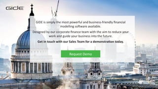 TM
GIDE is simply the most powerful and business-friendly financial
modelling software available.
Designed by our corporate finance team with the aim to reduce your
work and guide your business into the future.
Get in touch with our Sales Team for a demonstration today.
Request Demo
 
