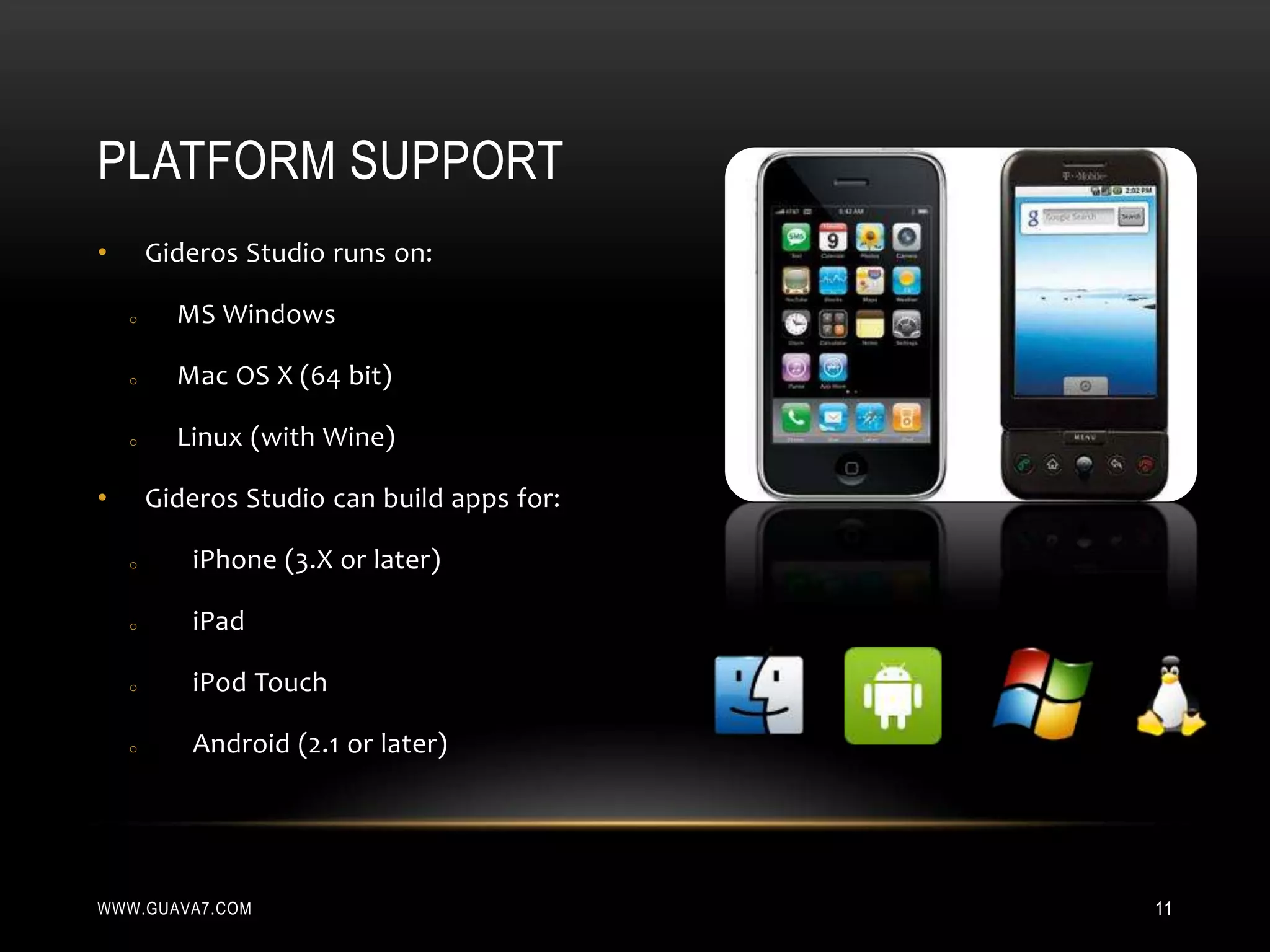 PLATFORM SUPPORT
•       Gideros Studio runs on:

    o     MS Windows

    o     Mac OS X (64 bit)

    o     Linux (with Wine)

•       Gideros Studio can build apps for:

    o      iPhone (3.X or later)

    o      iPad

    o      iPod Touch

    o      Android (2.1 or later)




WWW.GUAVA7.COM                               11
 